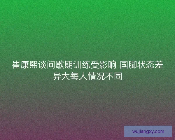 崔康熙谈间歇期训练受影响 国脚状态差异大每人情况不同