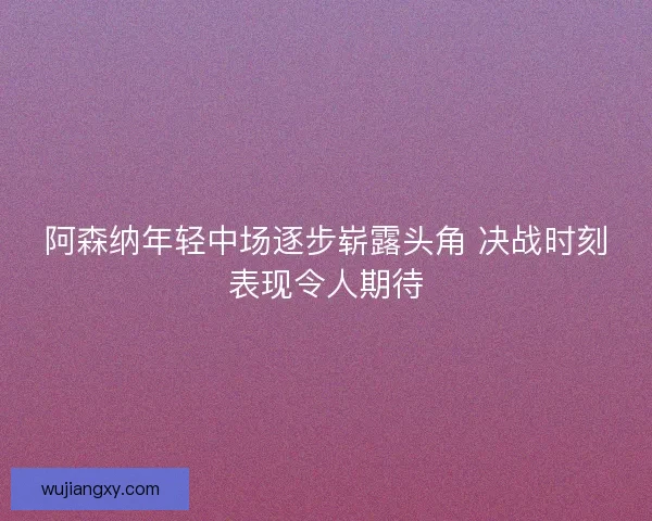 阿森纳年轻中场逐步崭露头角 决战时刻表现令人期待